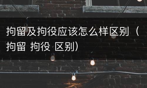 拘留及拘役应该怎么样区别（拘留 拘役 区别）