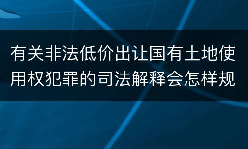 有关非法低价出让国有土地使用权犯罪的司法解释会怎样规定