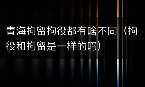 青海拘留拘役都有啥不同（拘役和拘留是一样的吗）