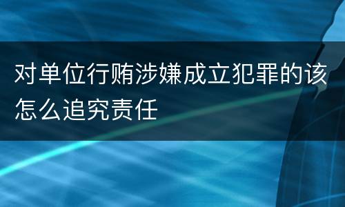 对单位行贿涉嫌成立犯罪的该怎么追究责任