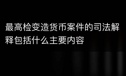 最高检变造货币案件的司法解释包括什么主要内容