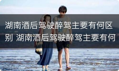 湖南酒后驾驶醉驾主要有何区别 湖南酒后驾驶醉驾主要有何区别和处罚