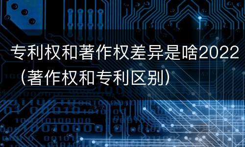 专利权和著作权差异是啥2022（著作权和专利区别）