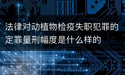 法律对动植物检疫失职犯罪的定罪量刑幅度是什么样的