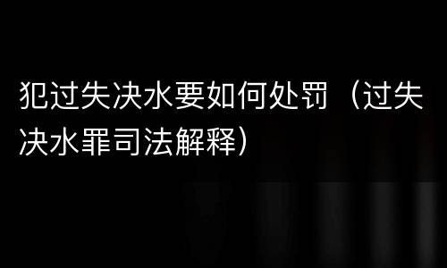 犯过失决水要如何处罚（过失决水罪司法解释）