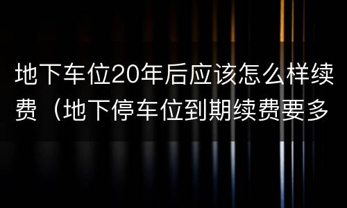 地下车位20年后应该怎么样续费（地下停车位到期续费要多少钱）