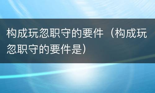构成玩忽职守的要件（构成玩忽职守的要件是）