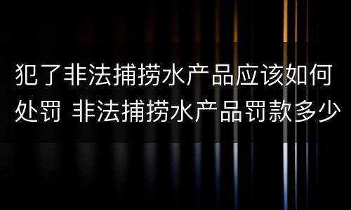 犯了非法捕捞水产品应该如何处罚 非法捕捞水产品罚款多少