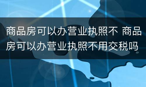 商品房可以办营业执照不 商品房可以办营业执照不用交税吗