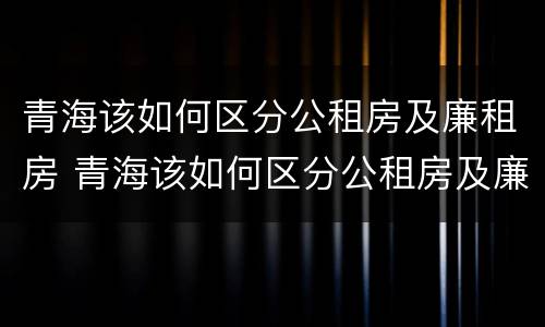 青海该如何区分公租房及廉租房 青海该如何区分公租房及廉租房的区别
