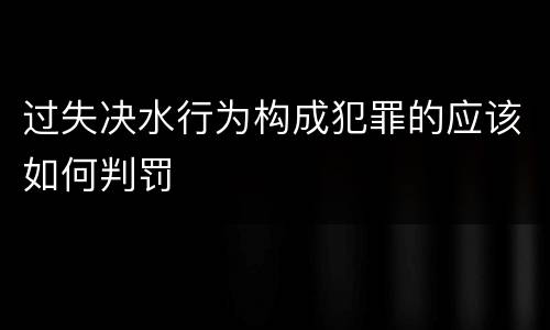 过失决水行为构成犯罪的应该如何判罚