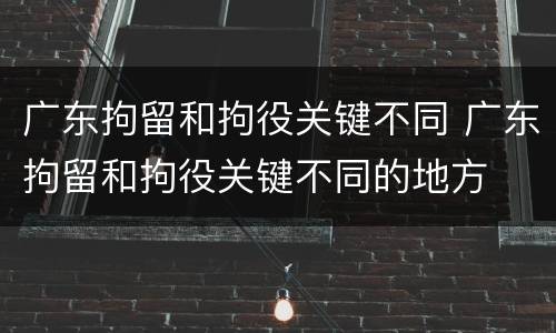广东拘留和拘役关键不同 广东拘留和拘役关键不同的地方