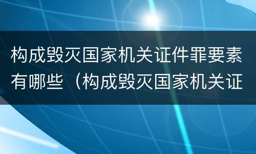 构成毁灭国家机关证件罪要素有哪些（构成毁灭国家机关证件罪要素有哪些条件）