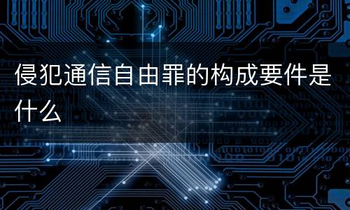 侵犯通信自由罪的构成要件是什么