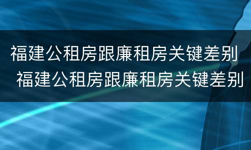 福建公租房跟廉租房关键差别 福建公租房跟廉租房关键差别在哪