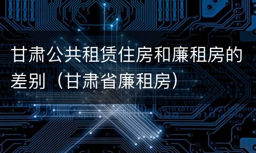 甘肃公共租赁住房和廉租房的差别（甘肃省廉租房）