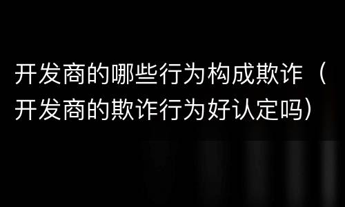 开发商的哪些行为构成欺诈（开发商的欺诈行为好认定吗）