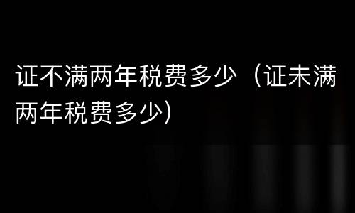 证不满两年税费多少（证未满两年税费多少）