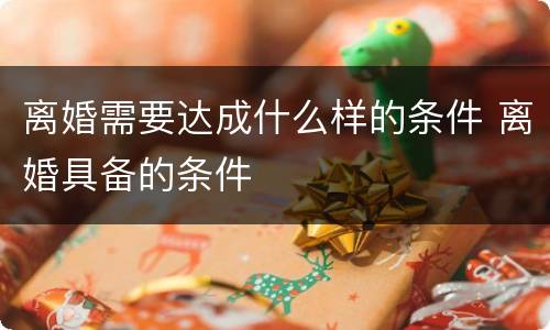 离婚需要达成什么样的条件 离婚具备的条件