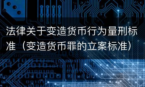 法律关于变造货币行为量刑标准（变造货币罪的立案标准）