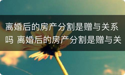 离婚后的房产分割是赠与关系吗 离婚后的房产分割是赠与关系吗怎么写