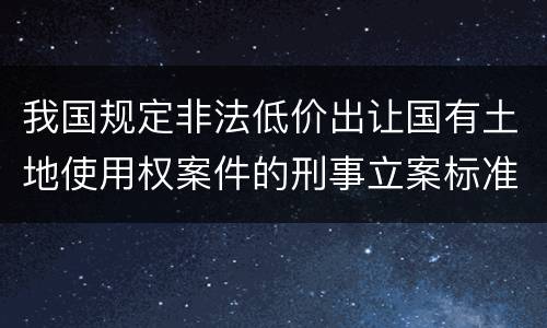 我国规定非法低价出让国有土地使用权案件的刑事立案标准是怎么样规定
