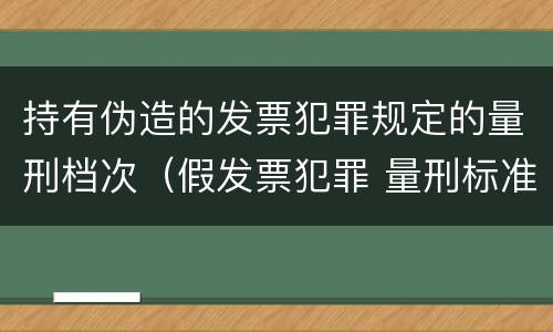 持有伪造的发票犯罪规定的量刑档次（假发票犯罪 量刑标准）