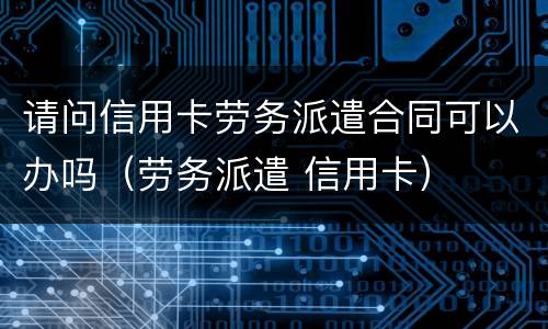 请问信用卡劳务派遣合同可以办吗(劳务派遣 信用卡)
