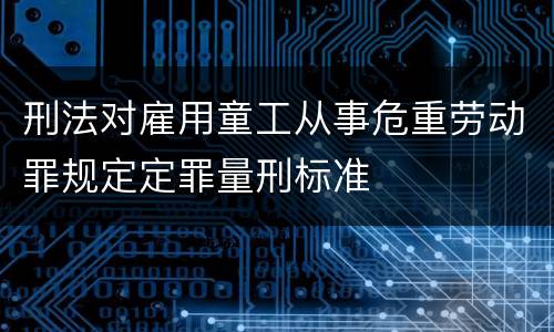 刑法对雇用童工从事危重劳动罪规定定罪量刑标准