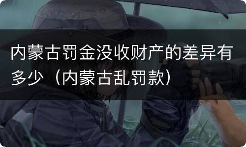 内蒙古罚金没收财产的差异有多少（内蒙古乱罚款）