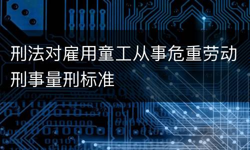 刑法对雇用童工从事危重劳动刑事量刑标准