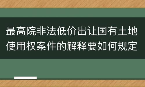 最高院非法低价出让国有土地使用权案件的解释要如何规定
