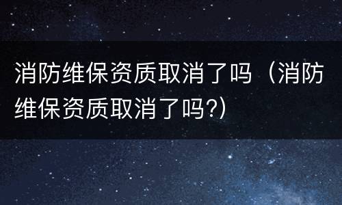 消防维保资质取消了吗（消防维保资质取消了吗?）