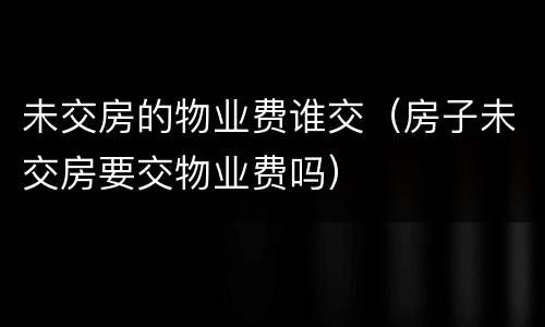 未交房的物业费谁交（房子未交房要交物业费吗）