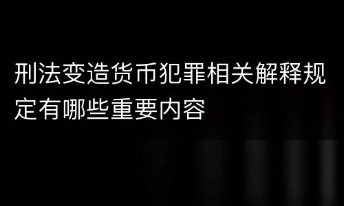 刑法变造货币犯罪相关解释规定有哪些重要内容