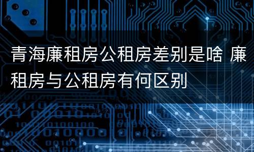 青海廉租房公租房差别是啥 廉租房与公租房有何区别