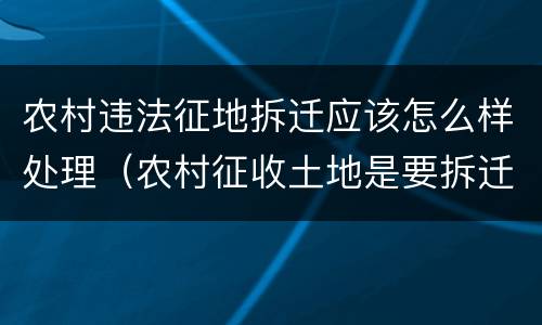 农村违法征地拆迁应该怎么样处理（农村征收土地是要拆迁吗）