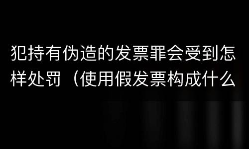犯持有伪造的发票罪会受到怎样处罚（使用假发票构成什么罪）