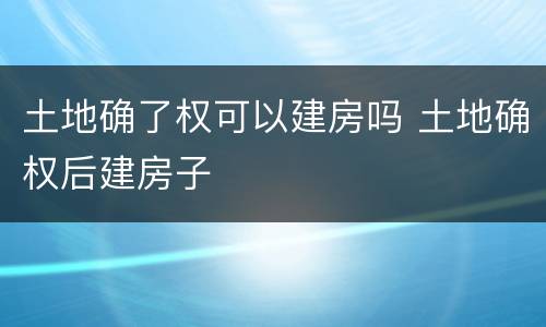 土地确了权可以建房吗 土地确权后建房子