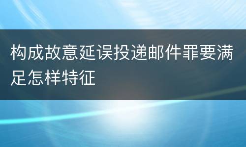构成故意延误投递邮件罪要满足怎样特征