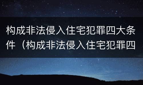 构成非法侵入住宅犯罪四大条件（构成非法侵入住宅犯罪四大条件是什么）