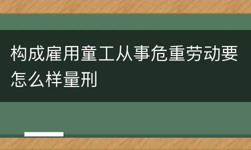 构成雇用童工从事危重劳动要怎么样量刑