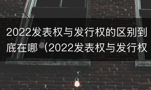 2022发表权与发行权的区别到底在哪（2022发表权与发行权的区别到底在哪里）