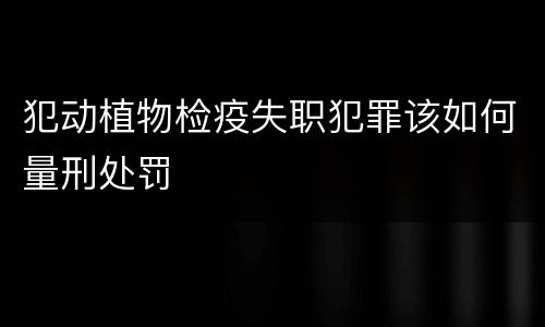 犯动植物检疫失职犯罪该如何量刑处罚