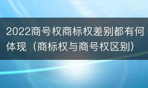 2022商号权商标权差别都有何体现（商标权与商号权区别）