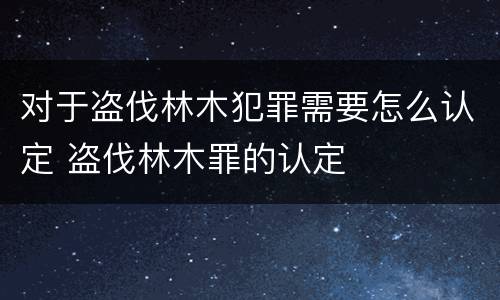 对于盗伐林木犯罪需要怎么认定 盗伐林木罪的认定