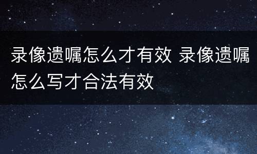 录像遗嘱怎么才有效 录像遗嘱怎么写才合法有效
