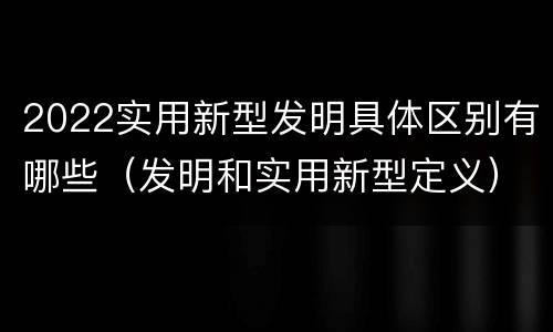 2022实用新型发明具体区别有哪些（发明和实用新型定义）