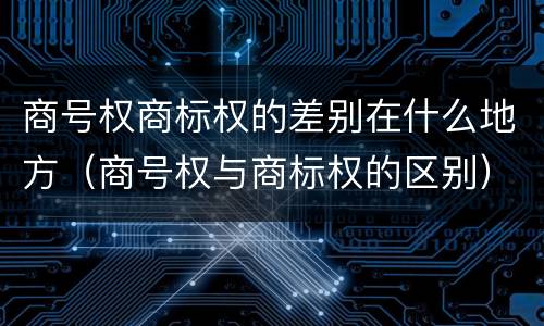 商号权商标权的差别在什么地方（商号权与商标权的区别）