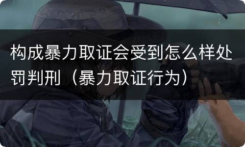构成暴力取证会受到怎么样处罚判刑（暴力取证行为）